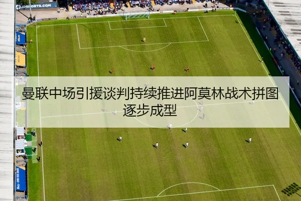 曼联中场引援谈判持续推进阿莫林战术拼图逐步成型