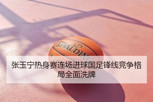 张玉宁热身赛连场进球国足锋线竞争格局全面洗牌